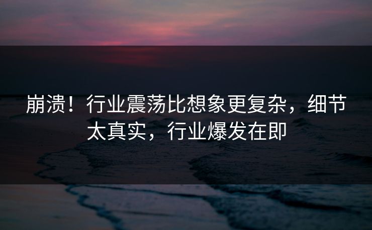 崩溃！行业震荡比想象更复杂，细节太真实，行业爆发在即