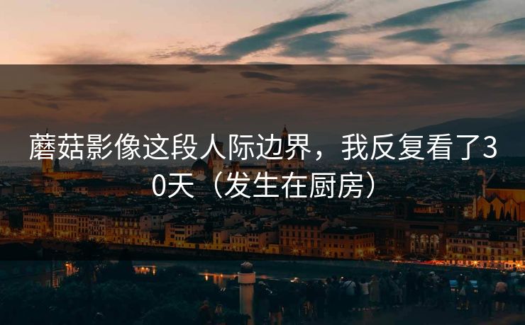 蘑菇影像这段人际边界，我反复看了30天（发生在厨房）