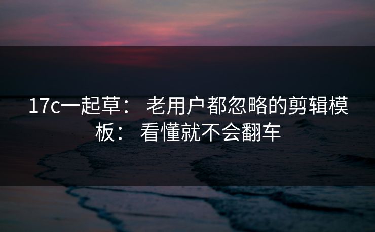 17c一起草： 老用户都忽略的剪辑模板： 看懂就不会翻车