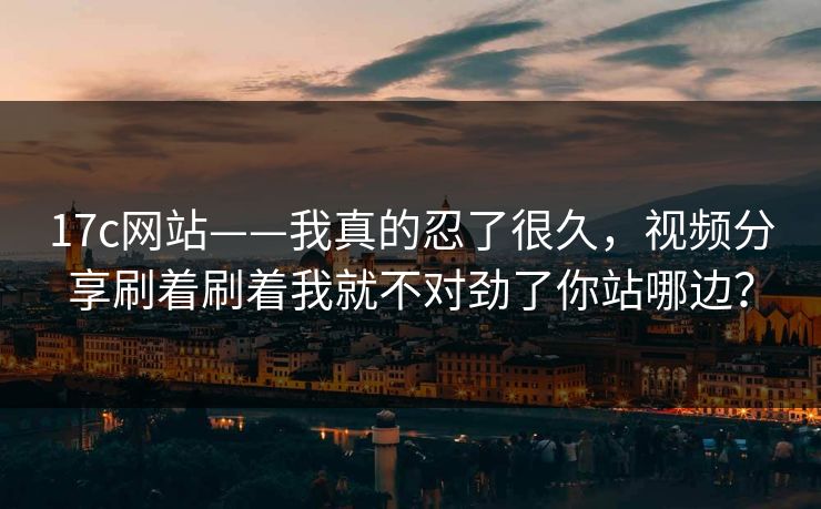 17c网站——我真的忍了很久，视频分享刷着刷着我就不对劲了你站哪边？