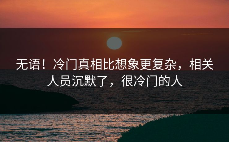 无语！冷门真相比想象更复杂，相关人员沉默了，很冷门的人