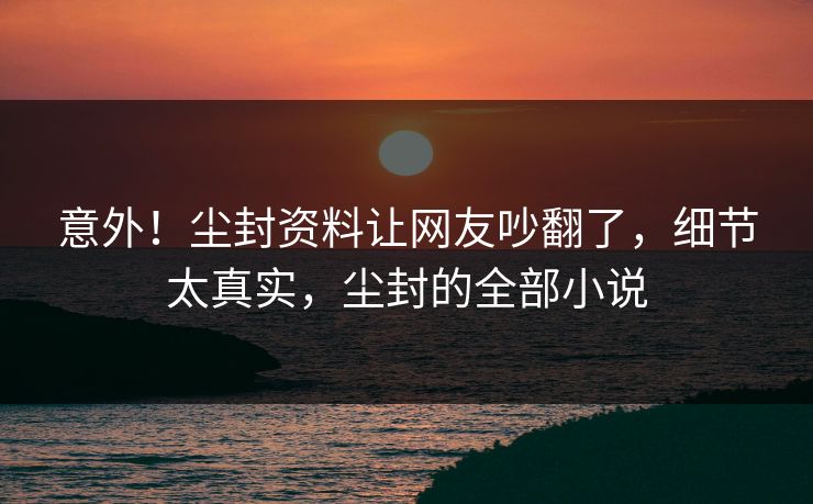 意外！尘封资料让网友吵翻了，细节太真实，尘封的全部小说