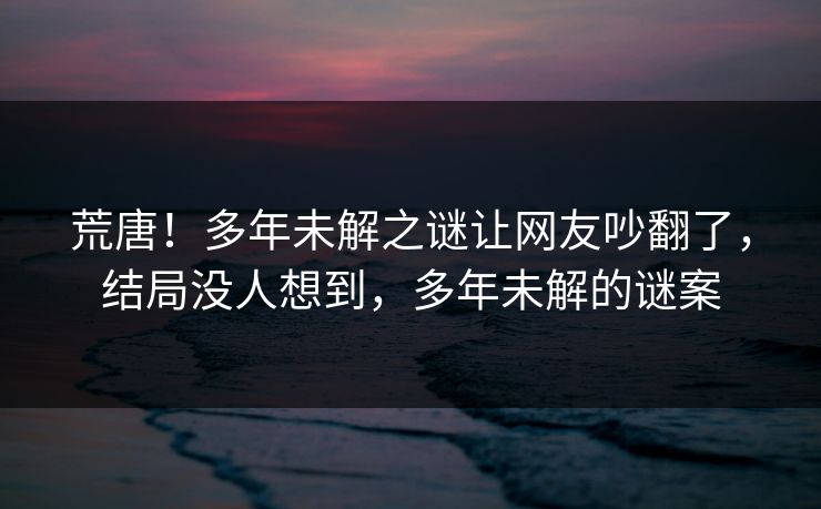 荒唐！多年未解之谜让网友吵翻了，结局没人想到，多年未解的谜案