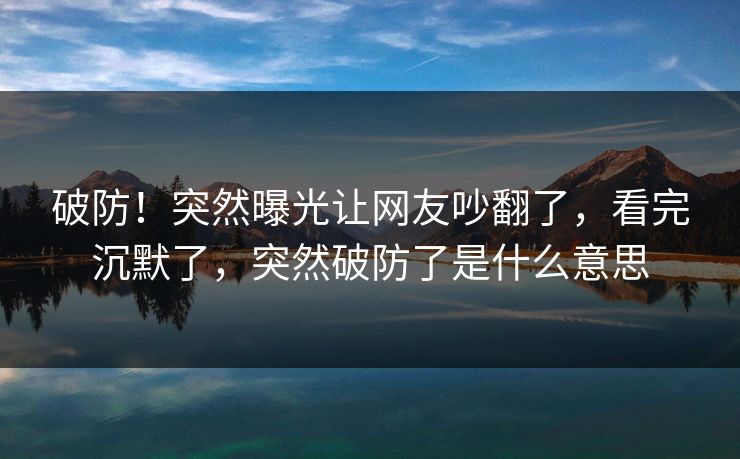 破防！突然曝光让网友吵翻了，看完沉默了，突然破防了是什么意思
