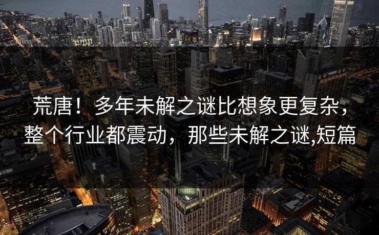 荒唐！多年未解之谜比想象更复杂，整个行业都震动，那些未解之谜,短篇