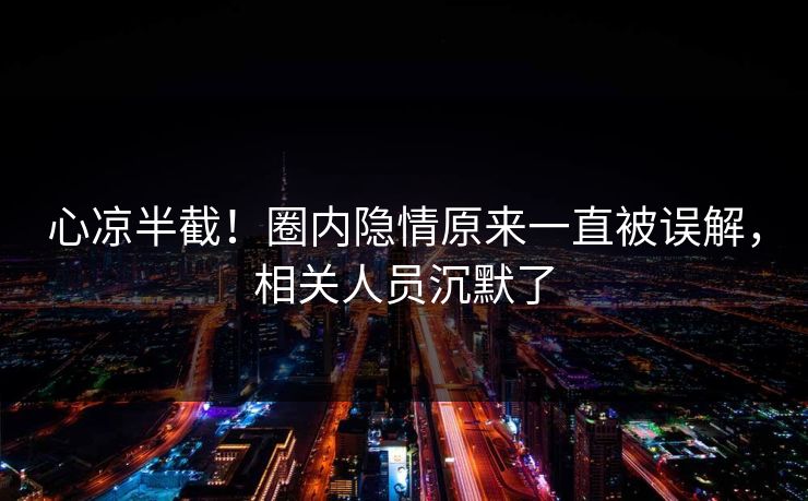 心凉半截！圈内隐情原来一直被误解，相关人员沉默了