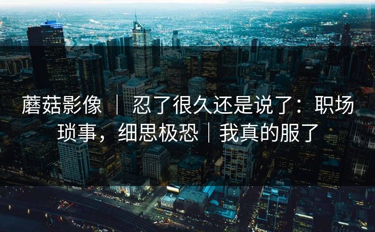 蘑菇影像 ｜ 忍了很久还是说了：职场琐事，细思极恐｜我真的服了
