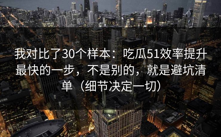 我对比了30个样本：吃瓜51效率提升最快的一步，不是别的，就是避坑清单（细节决定一切）